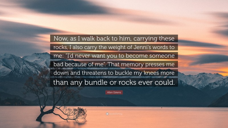 Allen Eskens Quote: “Now, as I walk back to him, carrying these rocks, I also carry the weight of Jenni’s words to me: “I’d never want you to become someone bad because of me”. That memory presses me down and threatens to buckle my knees more than any bundle or rocks ever could.”
