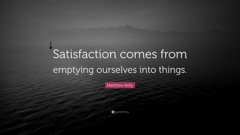 Matthew Kelly Quote: “Satisfaction comes from emptying ourselves into things.”