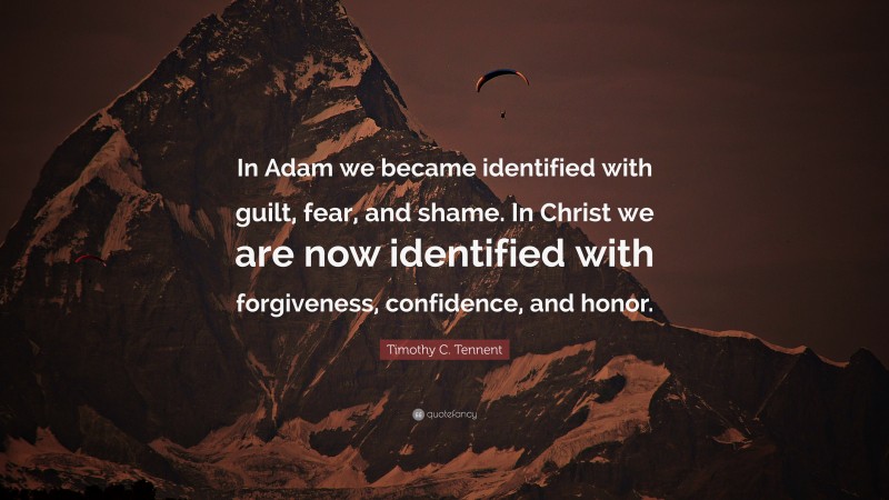 Timothy C. Tennent Quote: “In Adam we became identified with guilt, fear, and shame. In Christ we are now identified with forgiveness, confidence, and honor.”