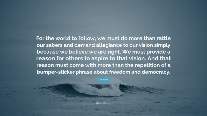 Joe Biden Quote: “For the world to follow, we must do more than rattle our sabers and demand allegiance to our vision simply because we believe we are right. We must provide a reason for others to aspire to that vision. And that reason must come with more than the repetition of a bumper-sticker phrase about freedom and democracy.”