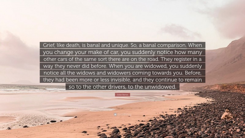 Julian Barnes Quote: “Grief, like death, is banal and unique. So, a banal comparison. When you change your make of car, you suddenly notice how many other cars of the same sort there are on the road. They register in a way they never did before. When you are widowed, you suddenly notice all the widows and widowers coming towards you. Before, they had been more or less invisible, and they continue to remain so to the other drivers, to the unwidowed.”