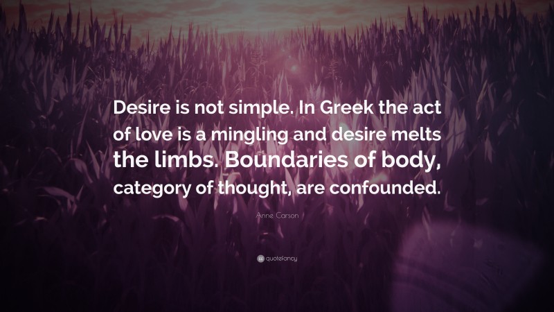 Anne Carson Quote: “Desire is not simple. In Greek the act of love is a mingling and desire melts the limbs. Boundaries of body, category of thought, are confounded.”