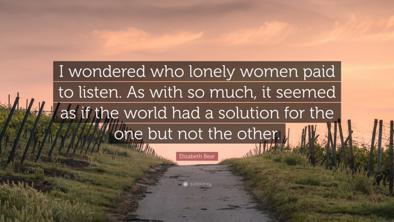 Elizabeth Bear Quote: “I wondered who lonely women paid to listen. As with so much, it seemed as if the world had a solution for the one but not the other.”