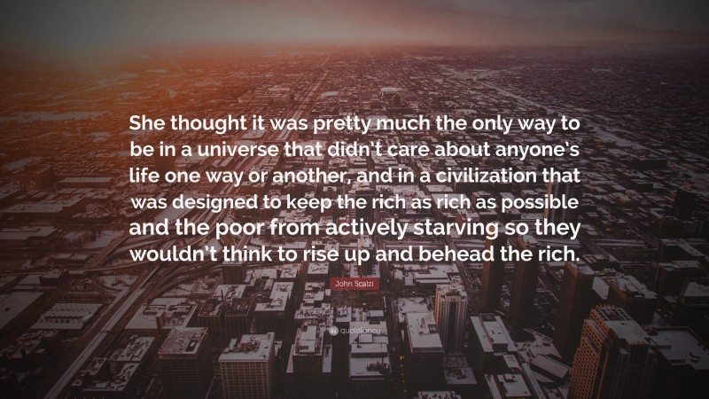 John Scalzi Quote: “She thought it was pretty much the only way to be in a universe that didn’t care about anyone’s life one way or another, and in a civilization that was designed to keep the rich as rich as possible and the poor from actively starving so they wouldn’t think to rise up and behead the rich.”