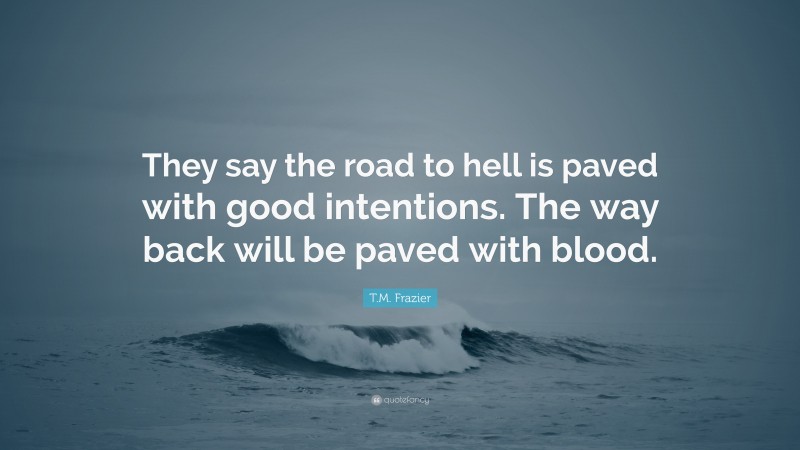 T.M. Frazier Quote: “They say the road to hell is paved with good intentions. The way back will be paved with blood.”