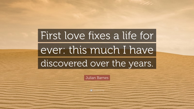 Julian Barnes Quote: “First love fixes a life for ever: this much I have discovered over the years.”