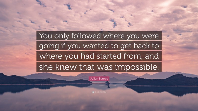 Julian Barnes Quote: “You only followed where you were going if you wanted to get back to where you had started from, and she knew that was impossible.”