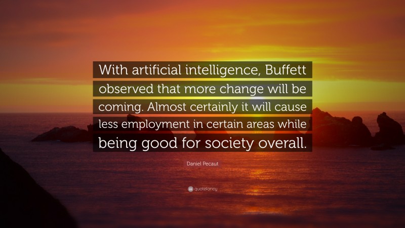 Daniel Pecaut Quote: “With artificial intelligence, Buffett observed that more change will be coming. Almost certainly it will cause less employment in certain areas while being good for society overall.”