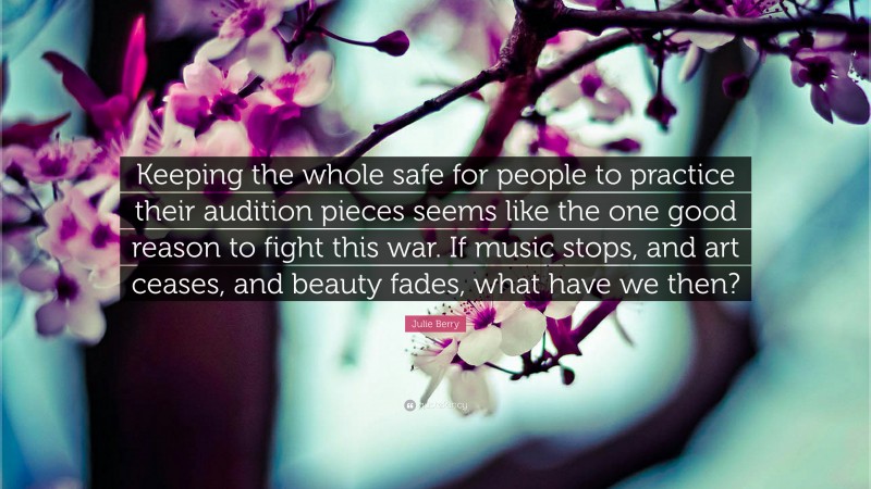 Julie Berry Quote: “Keeping the whole safe for people to practice their audition pieces seems like the one good reason to fight this war. If music stops, and art ceases, and beauty fades, what have we then?”