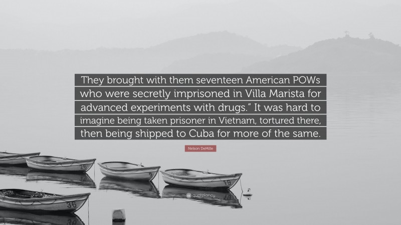 Nelson DeMille Quote: “They brought with them seventeen American POWs who were secretly imprisoned in Villa Marista for advanced experiments with drugs.” It was hard to imagine being taken prisoner in Vietnam, tortured there, then being shipped to Cuba for more of the same.”