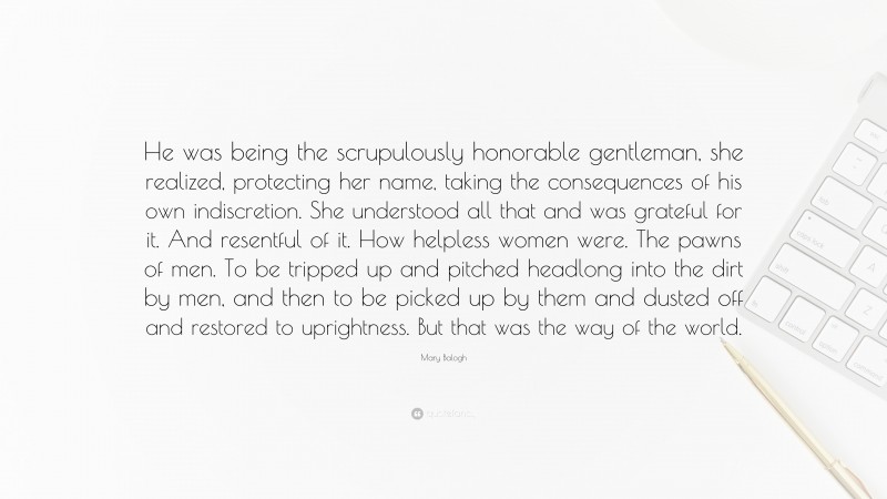 Mary Balogh Quote: “He was being the scrupulously honorable gentleman, she realized, protecting her name, taking the consequences of his own indiscretion. She understood all that and was grateful for it. And resentful of it. How helpless women were. The pawns of men. To be tripped up and pitched headlong into the dirt by men, and then to be picked up by them and dusted off and restored to uprightness. But that was the way of the world.”