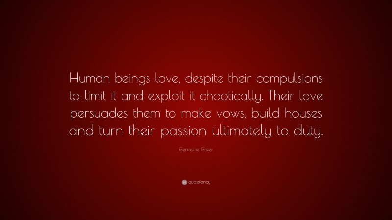 Germaine Greer Quote: “Human beings love, despite their compulsions to limit it and exploit it chaotically. Their love persuades them to make vows, build houses and turn their passion ultimately to duty.”