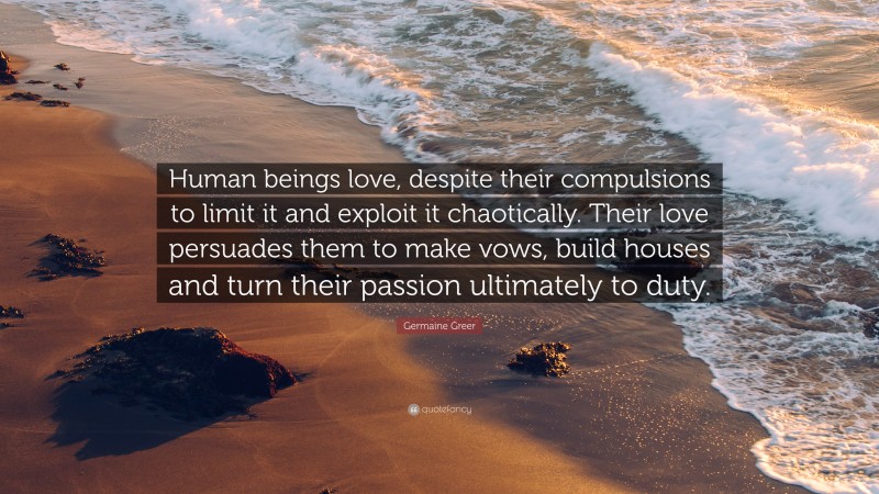 Germaine Greer Quote: “Human beings love, despite their compulsions to limit it and exploit it chaotically. Their love persuades them to make vows, build houses and turn their passion ultimately to duty.”