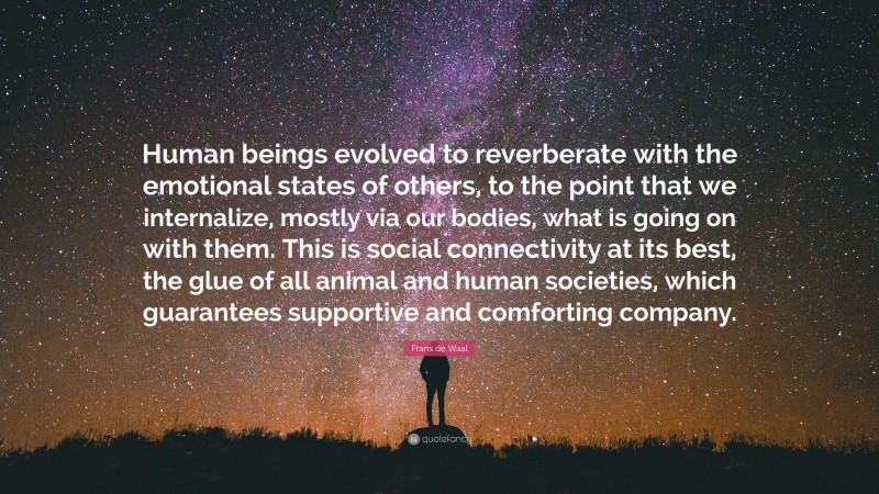 Frans de Waal Quote: “Human beings evolved to reverberate with the emotional states of others, to the point that we internalize, mostly via our bodies, what is going on with them. This is social connectivity at its best, the glue of all animal and human societies, which guarantees supportive and comforting company.”