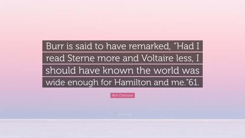 Ron Chernow Quote: “Burr is said to have remarked, “Had I read Sterne more and Voltaire less, I should have known the world was wide enough for Hamilton and me.”61.”