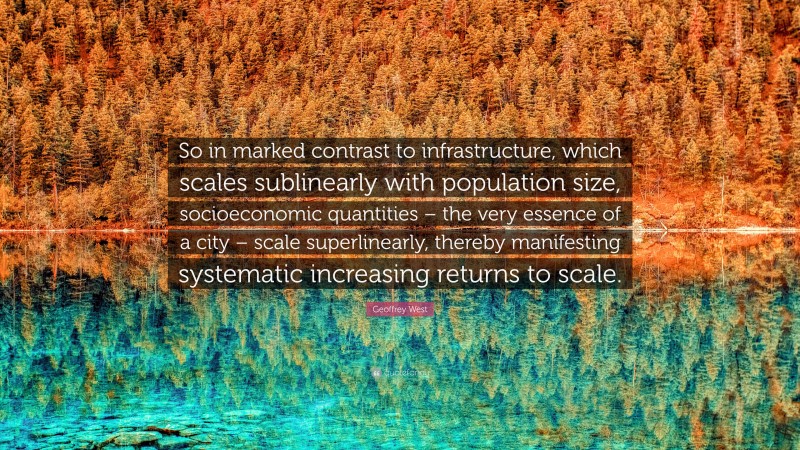 Geoffrey West Quote: “So in marked contrast to infrastructure, which scales sublinearly with population size, socioeconomic quantities – the very essence of a city – scale superlinearly, thereby manifesting systematic increasing returns to scale.”