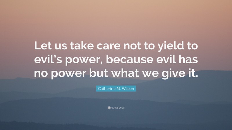 Catherine M. Wilson Quote: “Let us take care not to yield to evil’s power, because evil has no power but what we give it.”