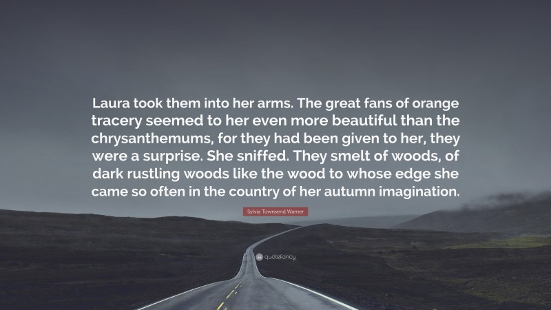 Sylvia Townsend Warner Quote: “Laura took them into her arms. The great fans of orange tracery seemed to her even more beautiful than the chrysanthemums, for they had been given to her, they were a surprise. She sniffed. They smelt of woods, of dark rustling woods like the wood to whose edge she came so often in the country of her autumn imagination.”