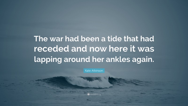 Kate Atkinson Quote: “The war had been a tide that had receded and now here it was lapping around her ankles again.”