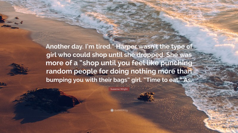 Suzanne Wright Quote: “Another day. I’m tired.” Harper wasn’t the type of girl who could shop until she dropped. She was more of a “shop until you feel like punching random people for doing nothing more than bumping you with their bags” girl. “Time to eat.” As.”