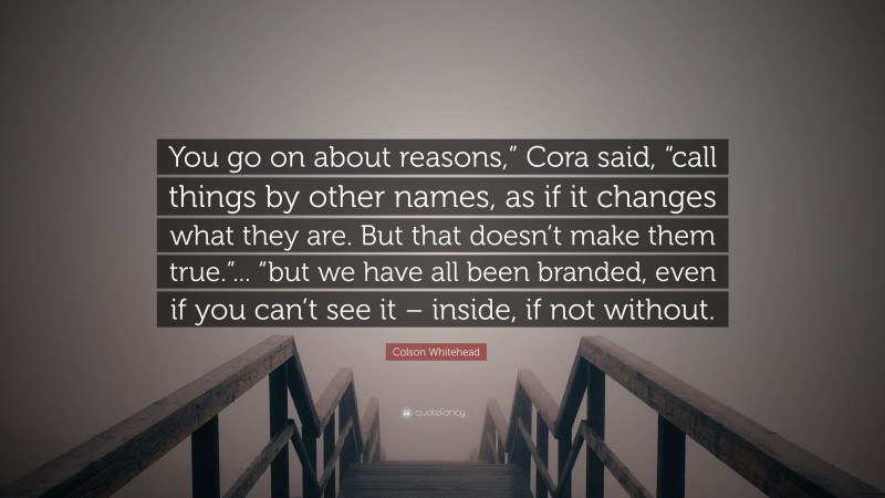 Colson Whitehead Quote: “You go on about reasons,” Cora said, “call things by other names, as if it changes what they are. But that doesn’t make them true.”... “but we have all been branded, even if you can’t see it – inside, if not without.”