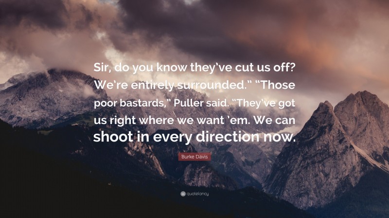 Burke Davis Quote: “Sir, do you know they’ve cut us off? We’re entirely surrounded.” “Those poor bastards,” Puller said. “They’ve got us right where we want ’em. We can shoot in every direction now.”