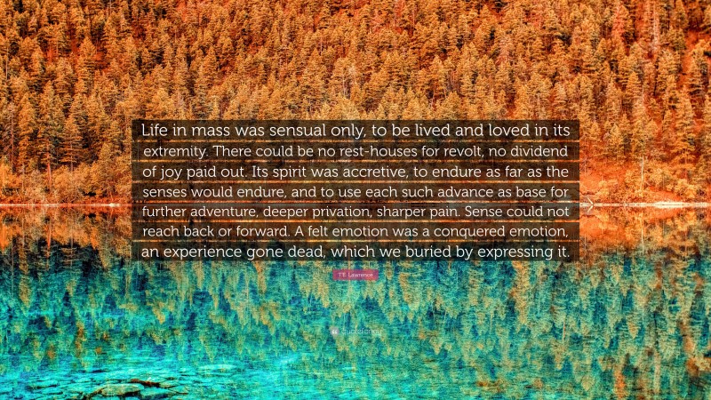 T.E. Lawrence Quote: “Life in mass was sensual only, to be lived and loved in its extremity. There could be no rest-houses for revolt, no dividend of joy paid out. Its spirit was accretive, to endure as far as the senses would endure, and to use each such advance as base for further adventure, deeper privation, sharper pain. Sense could not reach back or forward. A felt emotion was a conquered emotion, an experience gone dead, which we buried by expressing it.”