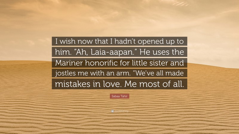 Sabaa Tahir Quote: “I wish now that I hadn’t opened up to him. “Ah, Laia-aapan.” He uses the Mariner honorific for little sister and jostles me with an arm. “We’ve all made mistakes in love. Me most of all.”