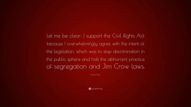 Rand Paul Quote: “Let me be clear: I support the Civil Rights Act because I overwhelmingly agree with the intent of the legislation, which was to stop discrimination in the public sphere and halt the abhorrent practice of segregation and Jim Crow laws.”