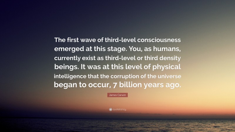 James Carwin Quote: “The first wave of third-level consciousness emerged at this stage. You, as humans, currently exist as third-level or third density beings. It was at this level of physical intelligence that the corruption of the universe began to occur, 7 billion years ago.”