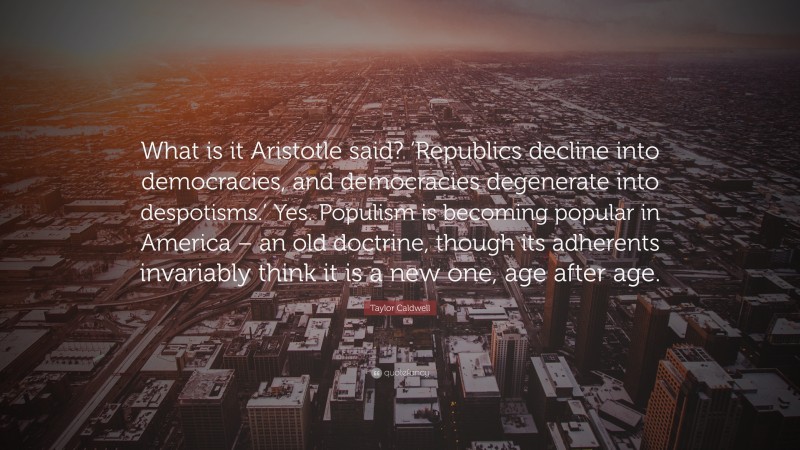Taylor Caldwell Quote: “What is it Aristotle said? ‘Republics decline into democracies, and democracies degenerate into despotisms.’ Yes. Populism is becoming popular in America – an old doctrine, though its adherents invariably think it is a new one, age after age.”