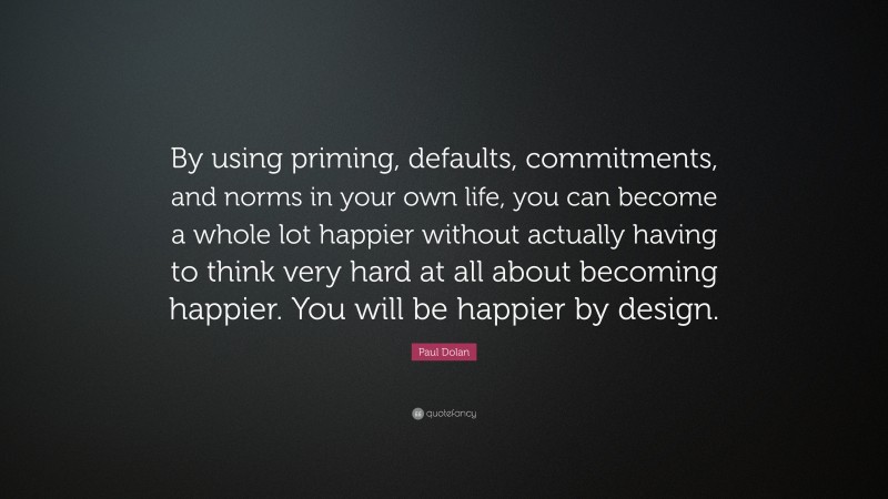 Paul Dolan Quote: “By using priming, defaults, commitments, and norms in your own life, you can become a whole lot happier without actually having to think very hard at all about becoming happier. You will be happier by design.”