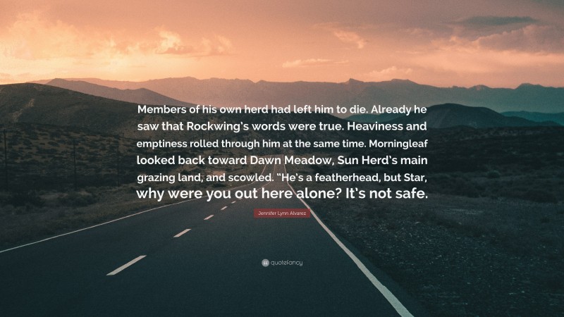 Jennifer Lynn Alvarez Quote: “Members of his own herd had left him to die. Already he saw that Rockwing’s words were true. Heaviness and emptiness rolled through him at the same time. Morningleaf looked back toward Dawn Meadow, Sun Herd’s main grazing land, and scowled. “He’s a featherhead, but Star, why were you out here alone? It’s not safe.”