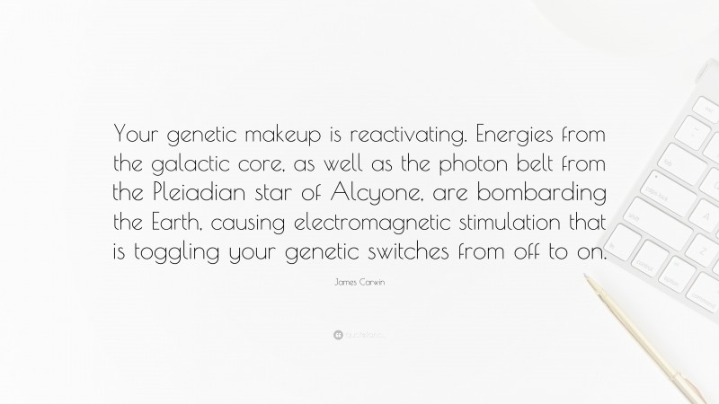 James Carwin Quote: “Your genetic makeup is reactivating. Energies from the galactic core, as well as the photon belt from the Pleiadian star of Alcyone, are bombarding the Earth, causing electromagnetic stimulation that is toggling your genetic switches from off to on.”