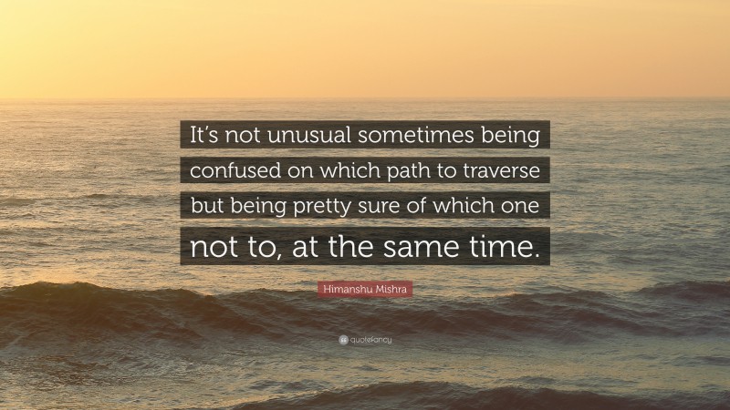 Himanshu Mishra Quote: “It’s not unusual sometimes being confused on which path to traverse but being pretty sure of which one not to, at the same time.”