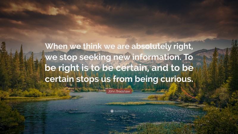 John Bradshaw Quote: “When we think we are absolutely right, we stop seeking new information. To be right is to be certain, and to be certain stops us from being curious.”