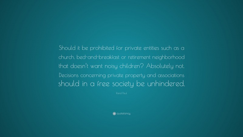 Rand Paul Quote: “Should it be prohibited for private entities such as a church, bed-and-breakfast or retirement neighborhood that doesn’t want noisy children? Absolutely not. Decisions concerning private property and associations should in a free society be unhindered.”