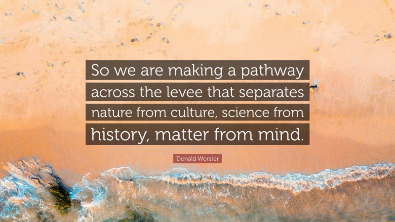 Donald Worster Quote: “So we are making a pathway across the levee that separates nature from culture, science from history, matter from mind.”