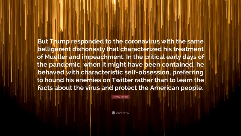 Jeffrey Toobin Quote: “But Trump responded to the coronavirus with the same belligerent dishonesty that characterized his treatment of Mueller and impeachment. In the critical early days of the pandemic, when it might have been contained, he behaved with characteristic self-obsession, preferring to hound his enemies on Twitter rather than to learn the facts about the virus and protect the American people.”