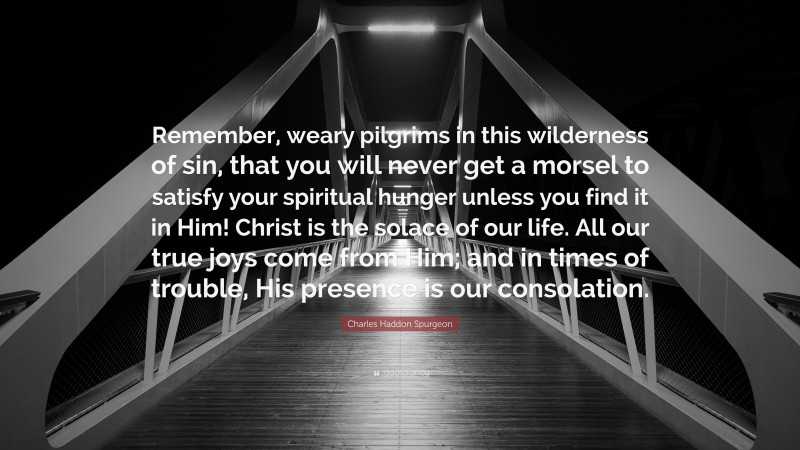 Charles Haddon Spurgeon Quote: “Remember, weary pilgrims in this wilderness of sin, that you will never get a morsel to satisfy your spiritual hunger unless you find it in Him! Christ is the solace of our life. All our true joys come from Him; and in times of trouble, His presence is our consolation.”