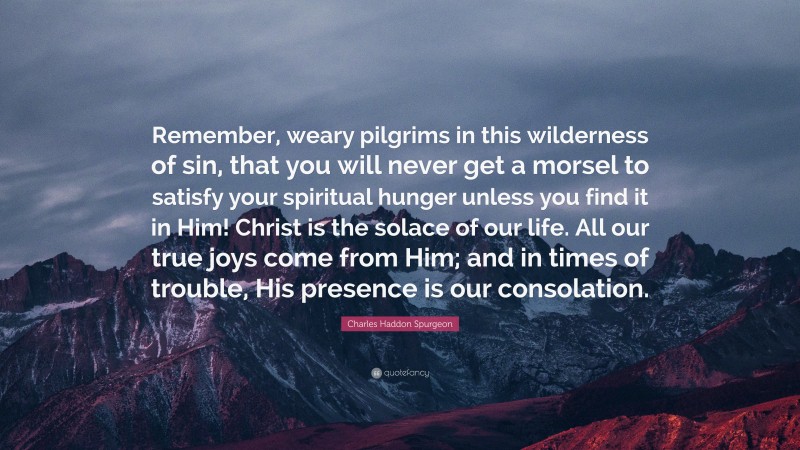 Charles Haddon Spurgeon Quote: “Remember, weary pilgrims in this wilderness of sin, that you will never get a morsel to satisfy your spiritual hunger unless you find it in Him! Christ is the solace of our life. All our true joys come from Him; and in times of trouble, His presence is our consolation.”