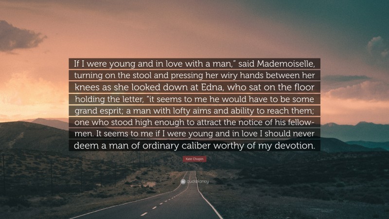 Kate Chopin Quote: “If I were young and in love with a man,” said Mademoiselle, turning on the stool and pressing her wiry hands between her knees as she looked down at Edna, who sat on the floor holding the letter, “it seems to me he would have to be some grand esprit; a man with lofty aims and ability to reach them; one who stood high enough to attract the notice of his fellow-men. It seems to me if I were young and in love I should never deem a man of ordinary caliber worthy of my devotion.”