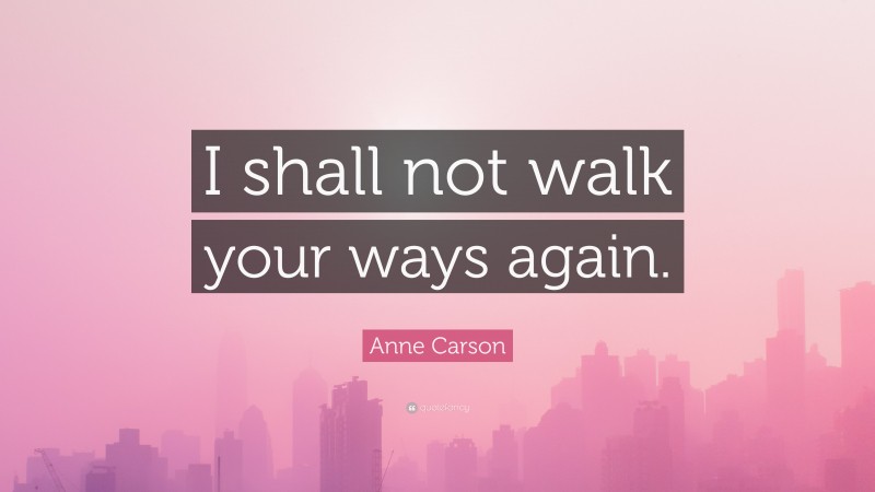 Anne Carson Quote: “I shall not walk your ways again.”