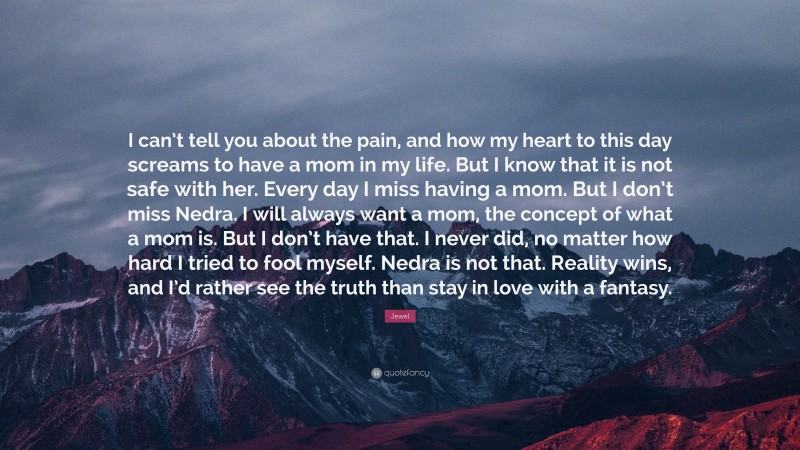 Jewel Quote: “I can’t tell you about the pain, and how my heart to this day screams to have a mom in my life. But I know that it is not safe with her. Every day I miss having a mom. But I don’t miss Nedra. I will always want a mom, the concept of what a mom is. But I don’t have that. I never did, no matter how hard I tried to fool myself. Nedra is not that. Reality wins, and I’d rather see the truth than stay in love with a fantasy.”