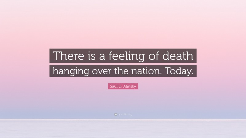 Saul D. Alinsky Quote: “There is a feeling of death hanging over the nation. Today.”