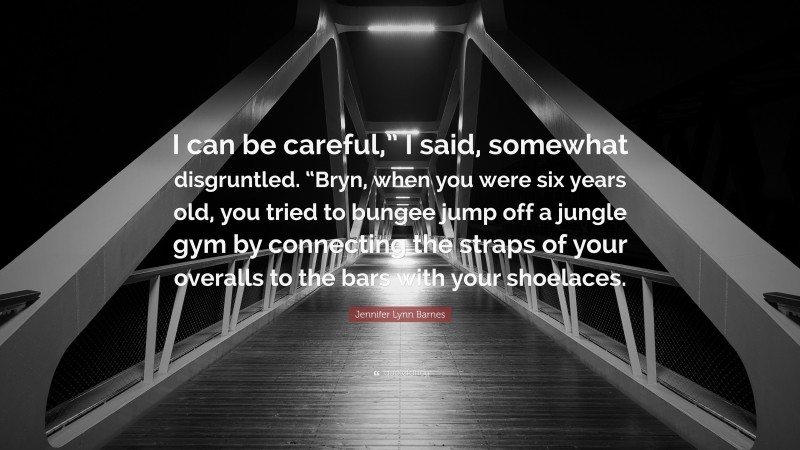 Jennifer Lynn Barnes Quote: “I can be careful,” I said, somewhat disgruntled. “Bryn, when you were six years old, you tried to bungee jump off a jungle gym by connecting the straps of your overalls to the bars with your shoelaces.”