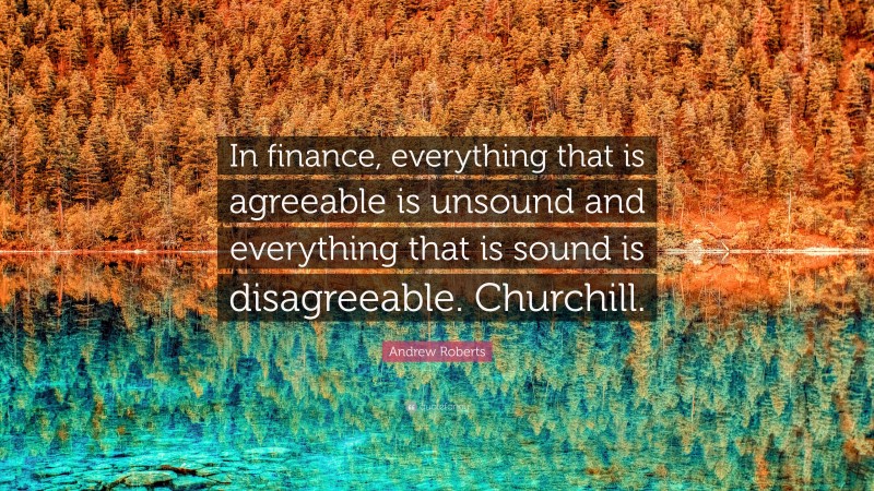 Andrew Roberts Quote: “In finance, everything that is agreeable is unsound and everything that is sound is disagreeable. Churchill.”