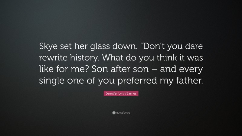 Jennifer Lynn Barnes Quote: “Skye set her glass down. “Don’t you dare rewrite history. What do you think it was like for me? Son after son – and every single one of you preferred my father.”