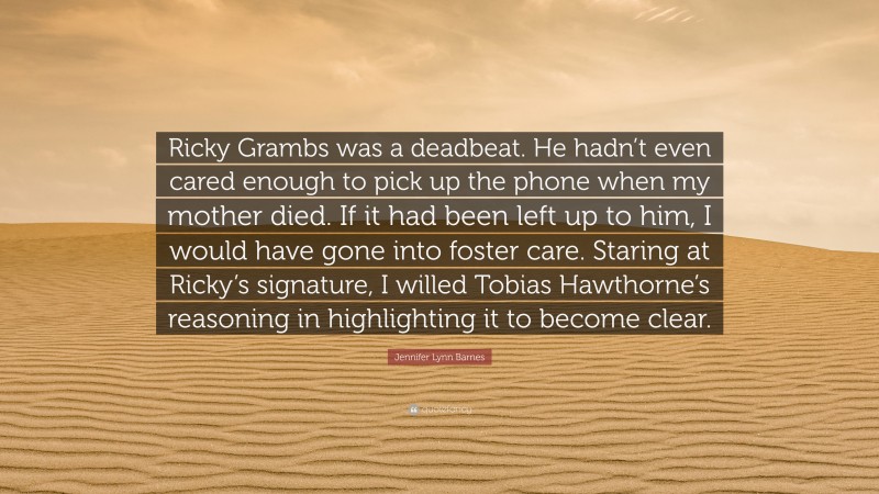 Jennifer Lynn Barnes Quote: “Ricky Grambs was a deadbeat. He hadn’t even cared enough to pick up the phone when my mother died. If it had been left up to him, I would have gone into foster care. Staring at Ricky’s signature, I willed Tobias Hawthorne’s reasoning in highlighting it to become clear.”