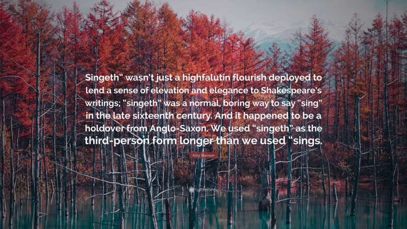 Kory Stamper Quote: “Singeth” wasn’t just a highfalutin flourish deployed to lend a sense of elevation and elegance to Shakespeare’s writings; “singeth” was a normal, boring way to say “sing” in the late sixteenth century. And it happened to be a holdover from Anglo-Saxon. We used “singeth” as the third-person form longer than we used “sings.”